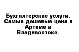 Бухгалтерские услуги. Самые дешевые цена в Артеме и Владивостоке.